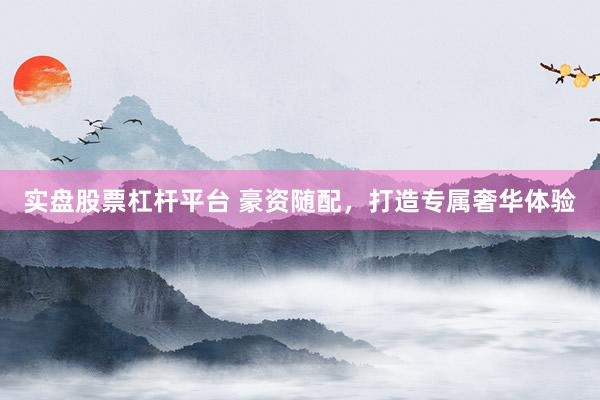 实盘股票杠杆平台 豪资随配，打造专属奢华体验