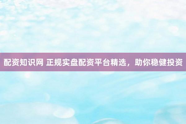 配资知识网 正规实盘配资平台精选，助你稳健投资