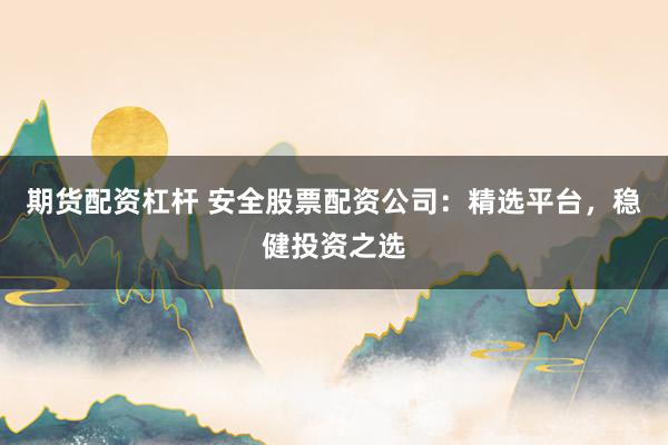 期货配资杠杆 安全股票配资公司：精选平台，稳健投资之选
