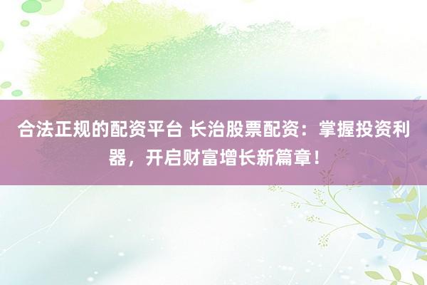 合法正规的配资平台 长治股票配资：掌握投资利器，开启财富增长新篇章！