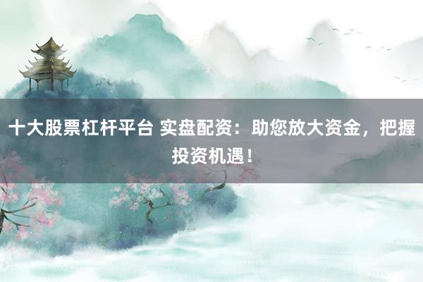 十大股票杠杆平台 实盘配资：助您放大资金，把握投资机遇！