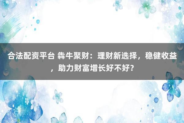 合法配资平台 犇牛聚财：理财新选择，稳健收益，助力财富增长好不好？