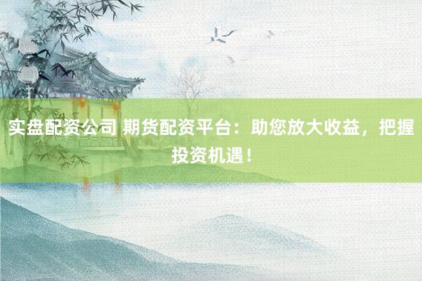 实盘配资公司 期货配资平台：助您放大收益，把握投资机遇！