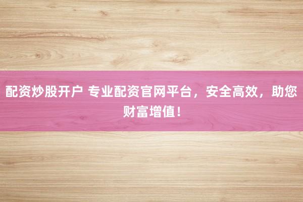 配资炒股开户 专业配资官网平台，安全高效，助您财富增值！