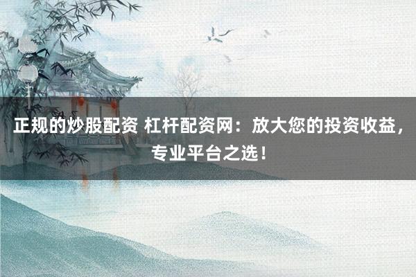 正规的炒股配资 杠杆配资网：放大您的投资收益，专业平台之选！