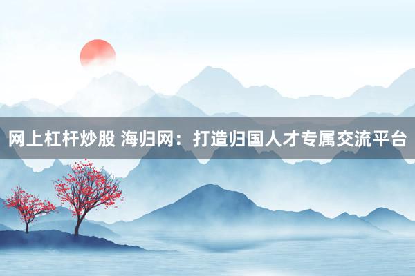 网上杠杆炒股 海归网：打造归国人才专属交流平台