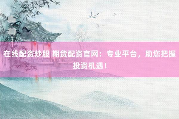 在线配资炒股 期货配资官网：专业平台，助您把握投资机遇！