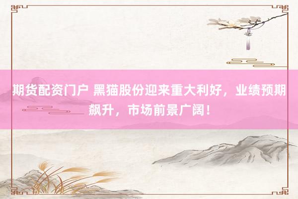 期货配资门户 黑猫股份迎来重大利好，业绩预期飙升，市场前景广阔！