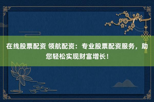 在线股票配资 领航配资：专业股票配资服务，助您轻松实现财富增长！