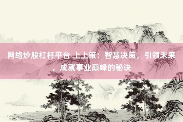 网络炒股杠杆平台 上上策：智慧决策，引领未来，成就事业巅峰的秘诀
