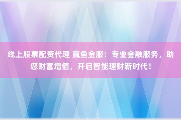 线上股票配资代理 赢鱼金服：专业金融服务，助您财富增值，开启智能理财新时代！