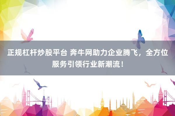 正规杠杆炒股平台 奔牛网助力企业腾飞，全方位服务引领行业新潮流！