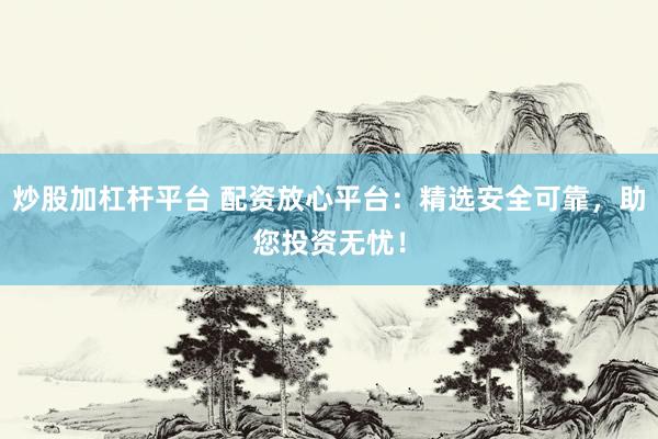 炒股加杠杆平台 配资放心平台：精选安全可靠，助您投资无忧！