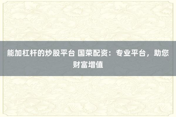 能加杠杆的炒股平台 国荣配资：专业平台，助您财富增值