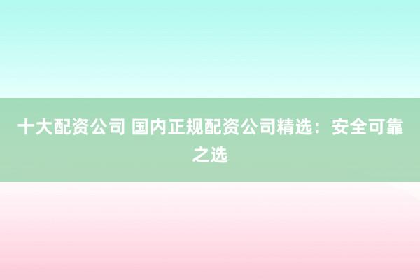 十大配资公司 国内正规配资公司精选：安全可靠之选
