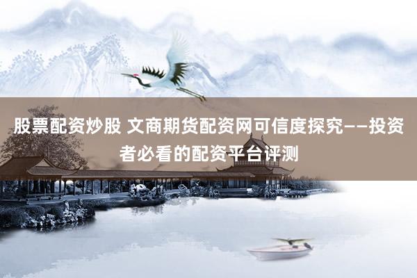 股票配资炒股 文商期货配资网可信度探究——投资者必看的配资平台评测