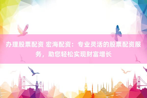 办理股票配资 宏海配资：专业灵活的股票配资服务，助您轻松实现财富增长