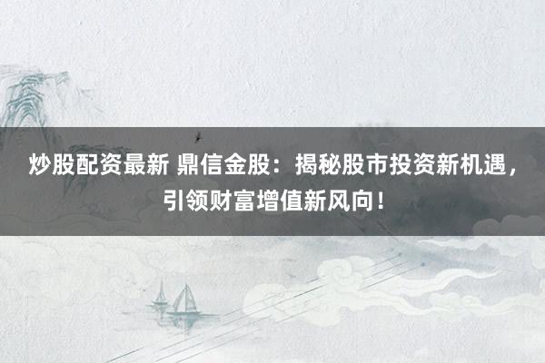 炒股配资最新 鼎信金股：揭秘股市投资新机遇，引领财富增值新风向！