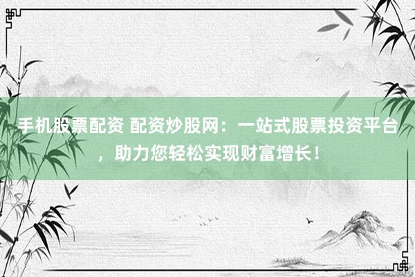 手机股票配资 配资炒股网：一站式股票投资平台，助力您轻松实现财富增长！