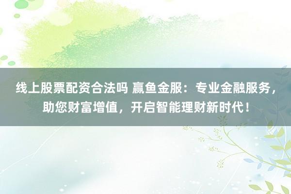 线上股票配资合法吗 赢鱼金服：专业金融服务，助您财富增值，开启智能理财新时代！