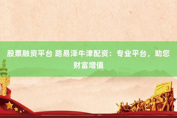 股票融资平台 路易泽牛津配资：专业平台，助您财富增值