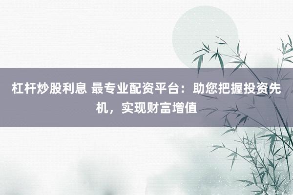 杠杆炒股利息 最专业配资平台：助您把握投资先机，实现财富增值