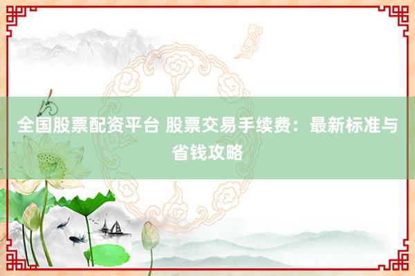 全国股票配资平台 股票交易手续费：最新标准与省钱攻略