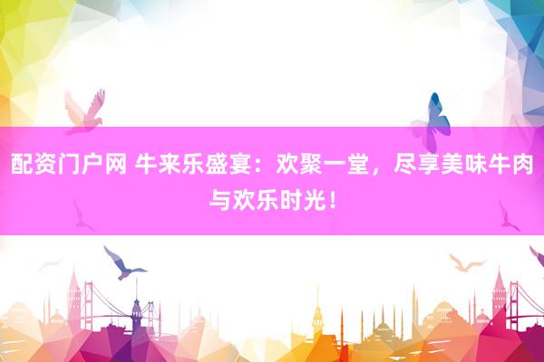 配资门户网 牛来乐盛宴：欢聚一堂，尽享美味牛肉与欢乐时光！