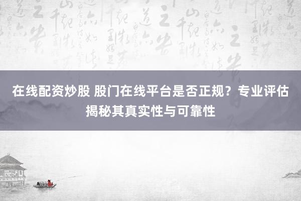 在线配资炒股 股门在线平台是否正规？专业评估揭秘其真实性与可靠性