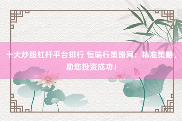 十大炒股杠杆平台排行 恒瑞行策略网：精准策略，助您投资成功！