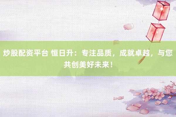 炒股配资平台 恒日升：专注品质，成就卓越，与您共创美好未来！
