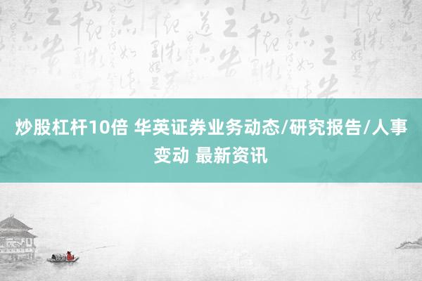 炒股杠杆10倍 华英证券业务动态/研究报告/人事变动 最新资讯