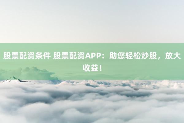股票配资条件 股票配资APP：助您轻松炒股，放大收益！