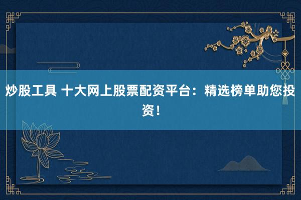 炒股工具 十大网上股票配资平台：精选榜单助您投资！