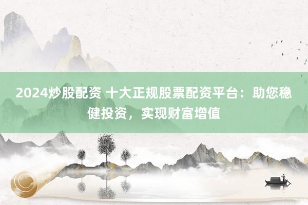 2024炒股配资 十大正规股票配资平台：助您稳健投资，实现财富增值