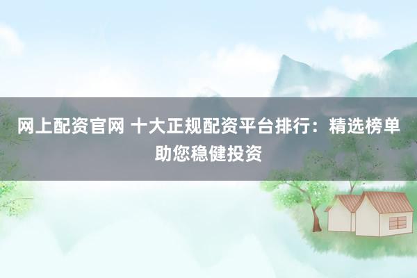 网上配资官网 十大正规配资平台排行：精选榜单助您稳健投资