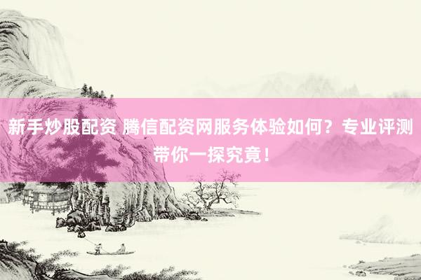 新手炒股配资 腾信配资网服务体验如何？专业评测带你一探究竟！