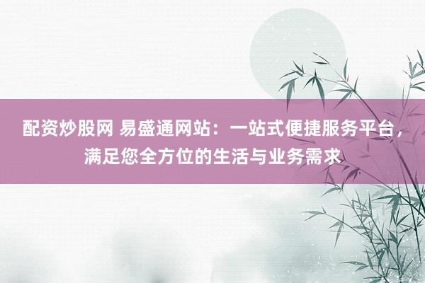 配资炒股网 易盛通网站：一站式便捷服务平台，满足您全方位的生活与业务需求