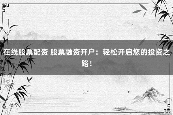 在线股票配资 股票融资开户：轻松开启您的投资之路！