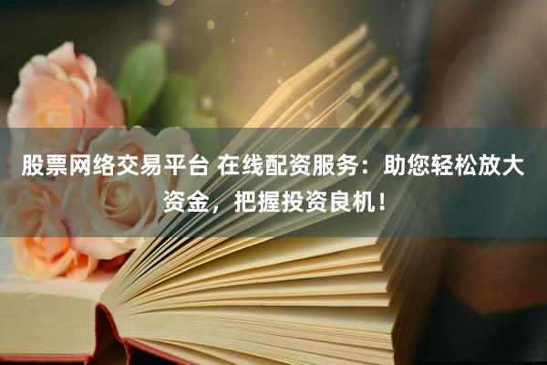 股票网络交易平台 在线配资服务：助您轻松放大资金，把握投资良机！
