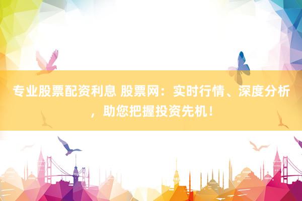 专业股票配资利息 股票网：实时行情、深度分析，助您把握投资先机！
