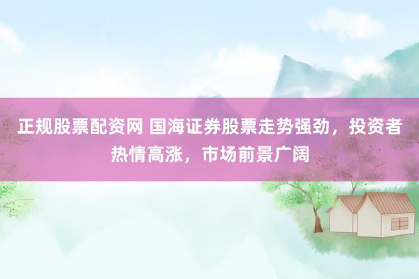 正规股票配资网 国海证券股票走势强劲，投资者热情高涨，市场前景广阔