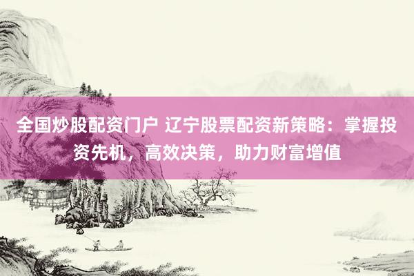 全国炒股配资门户 辽宁股票配资新策略：掌握投资先机，高效决策，助力财富增值