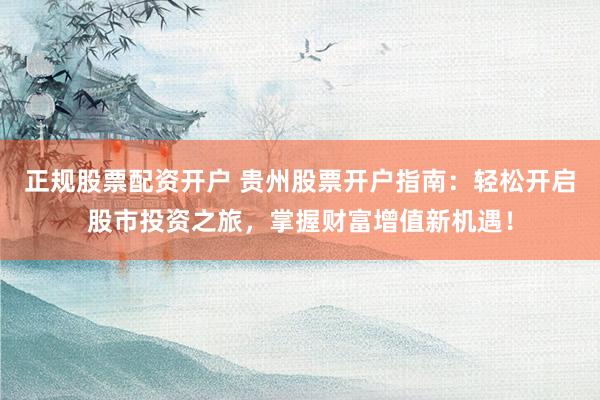 正规股票配资开户 贵州股票开户指南：轻松开启股市投资之旅，掌握财富增值新机遇！