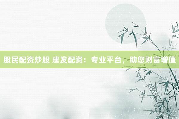 股民配资炒股 建发配资：专业平台，助您财富增值