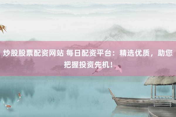 炒股股票配资网站 每日配资平台：精选优质，助您把握投资先机！