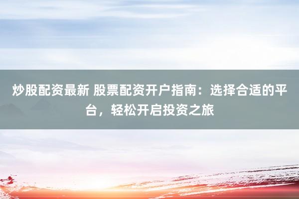 炒股配资最新 股票配资开户指南：选择合适的平台，轻松开启投资之旅