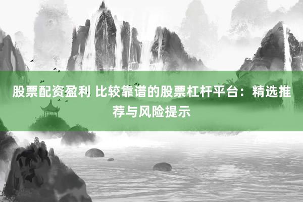 股票配资盈利 比较靠谱的股票杠杆平台：精选推荐与风险提示