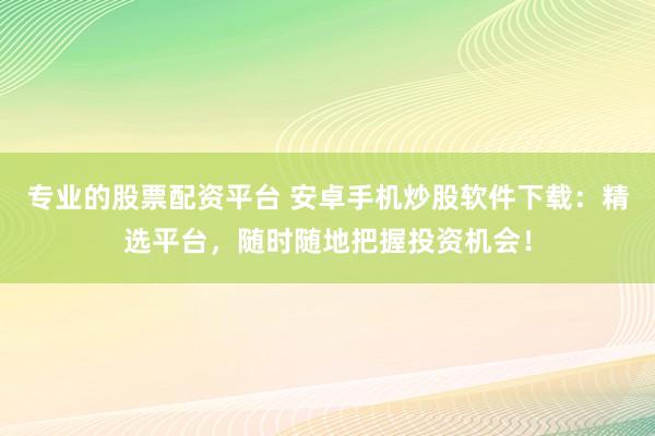 专业的股票配资平台 安卓手机炒股软件下载：精选平台，随时随地把握投资机会！