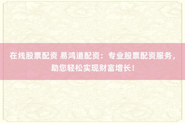 在线股票配资 易鸿道配资：专业股票配资服务，助您轻松实现财富增长！